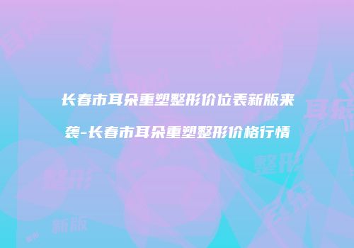 长春市耳朵重塑整形价位表新版来袭-长春市耳朵重塑整形价格行情