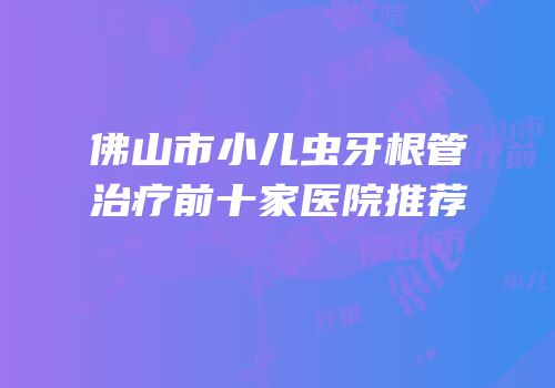 佛山市小儿虫牙根管治疗前十家医院推荐