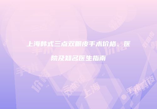 上海韩式三点双眼皮手术价格、医院及知名医生指南