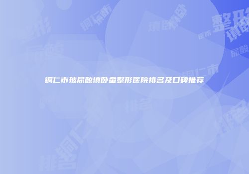 铜仁市玻尿酸填卧蚕整形医院排名及口碑推荐