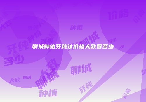 聊城种植牙纯钛价格大致要多少