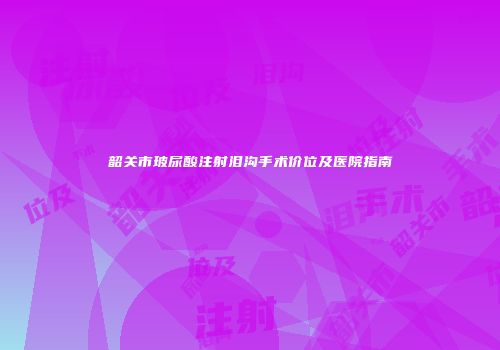 韶关市玻尿酸注射泪沟手术价位及医院指南