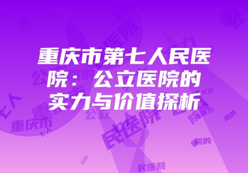 重庆市第七人民医院：公立医院的实力与价值探析