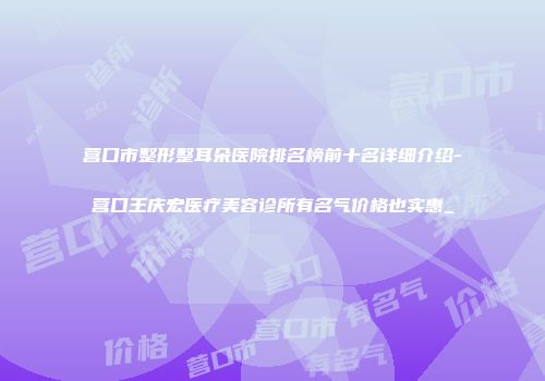 营口市整形整耳朵医院排名榜前十名详细介绍-营口王庆宏医疗美容诊所有名气价格也实惠_
