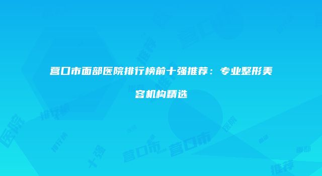 营口市面部医院排行榜前十强推荐：专业整形美容机构精选