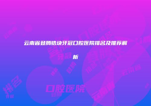 云南省登腾锆块牙冠口腔医院排名及推荐解析