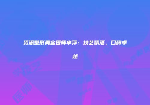 资深整形美容医师李萍：技艺精湛，口碑卓越