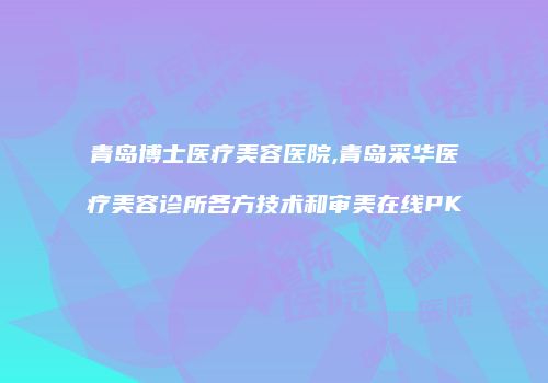 青岛博士医疗美容医院,青岛采华医疗美容诊所各方技术和审美在线PK