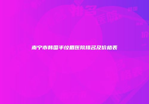 南宁市韩国半纹眉医院排名及价格表