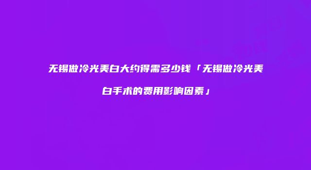 无锡做冷光美白大约得需多少钱「无锡做冷光美白手术的费用影响因素」