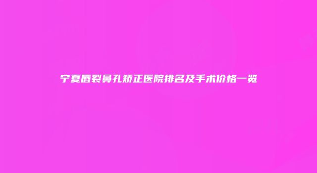 宁夏唇裂鼻孔矫正医院排名及手术价格一览