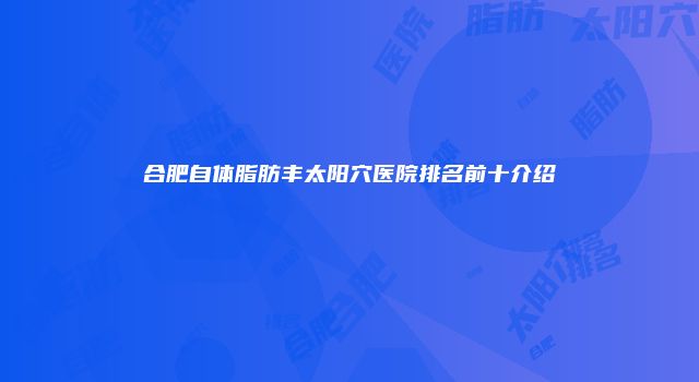 合肥自体脂肪丰太阳穴医院排名前十介绍
