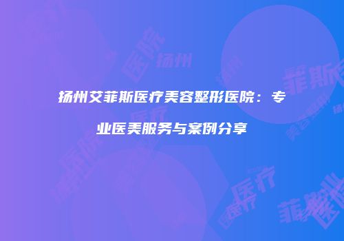 扬州艾菲斯医疗美容整形医院：专业医美服务与案例分享