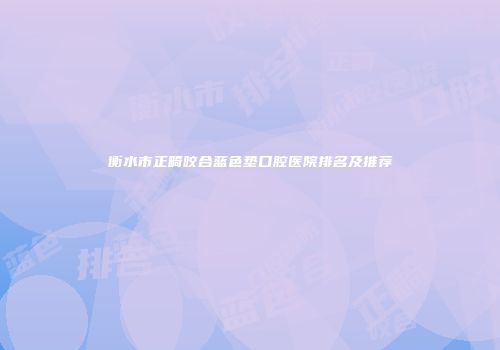 衡水市正畸咬合蓝色垫口腔医院排名及推荐