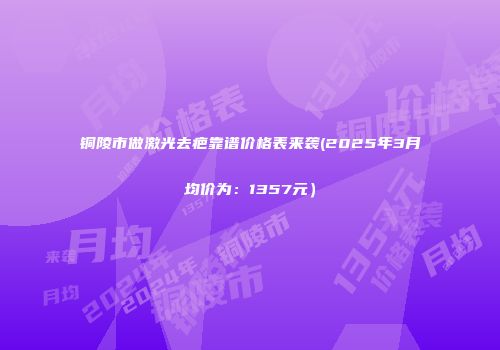 铜陵市做激光去疤靠谱价格表来袭(2025年3月均价为：1357元）