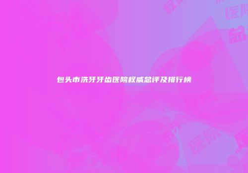 包头市洗牙牙齿医院权威总评及排行榜