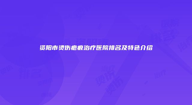 资阳市烫伤疤痕治疗医院排名及特色介绍