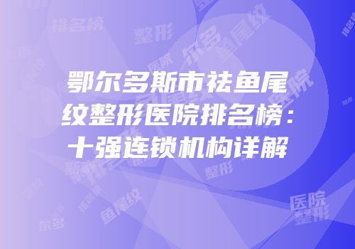 鄂尔多斯市祛鱼尾纹整形医院排名榜：十强连锁机构详解