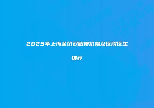 2025年上海全切双眼皮价格及医院医生推荐