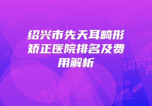绍兴市先天耳畸形矫正医院排名及费用解析