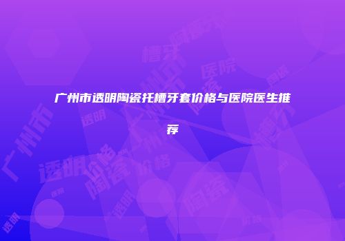广州市透明陶瓷托槽牙套价格与医院医生推荐