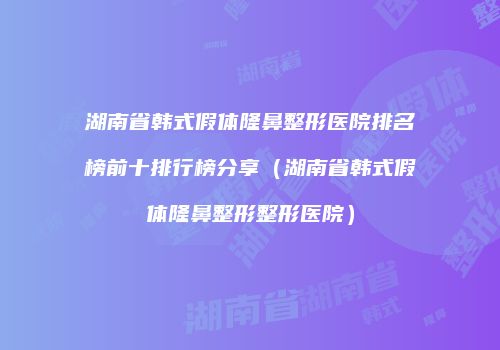 湖南省韩式假体隆鼻整形医院排名榜前十排行榜分享（湖南省韩式假体隆鼻整形整形医院）
