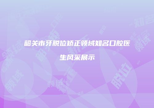 韶关市牙脱位矫正领域知名口腔医生风采展示