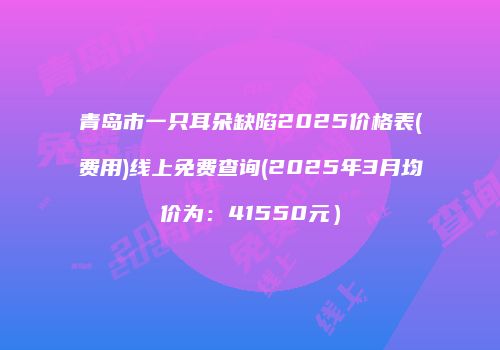 青岛市一只耳朵缺陷2025价格表(费用)线上免费查询(2025年3月均价为：41550元）