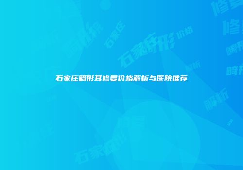 石家庄畸形耳修复价格解析与医院推荐