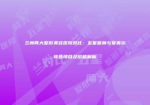 兰州两大整形美容医院对比：五星嘉琳与爱美尔特色项目及价格解析