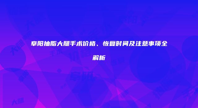 阜阳抽脂大腿手术价格、恢复时间及注意事项全解析