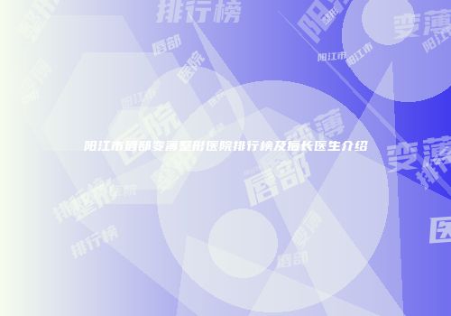 阳江市唇部变薄整形医院排行榜及擅长医生介绍