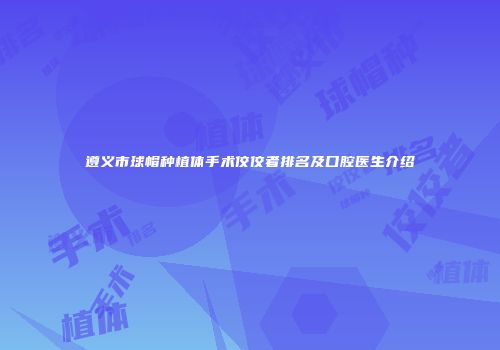 遵义市球帽种植体手术佼佼者排名及口腔医生介绍