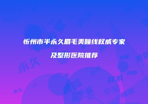忻州市半永久眉毛美瞳线权威专家及整形医院推荐