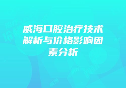 威海口腔治疗技术解析与价格影响因素分析