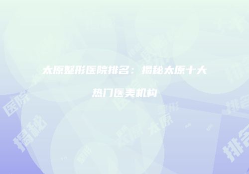 太原整形医院排名：揭秘太原十大热门医美机构
