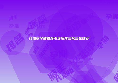长治市孕期脱腋毛医院排名及名医推荐
