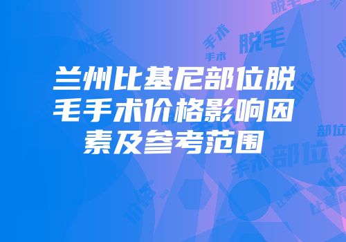 兰州比基尼部位脱毛手术价格影响因素及参考范围