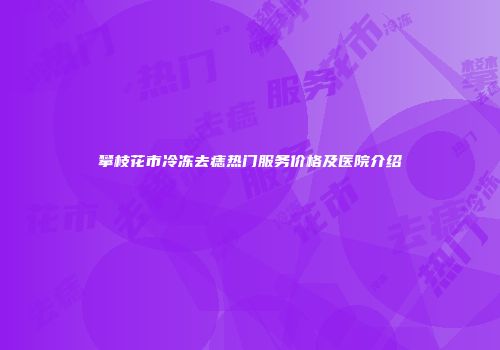 攀枝花市冷冻去痣热门服务价格及医院介绍