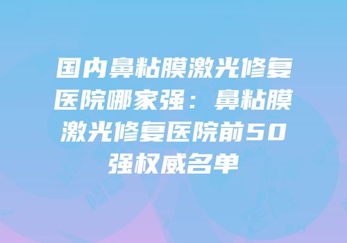 国内鼻粘膜激光修复医院哪家强：鼻粘膜激光修复医院前50强权威名单