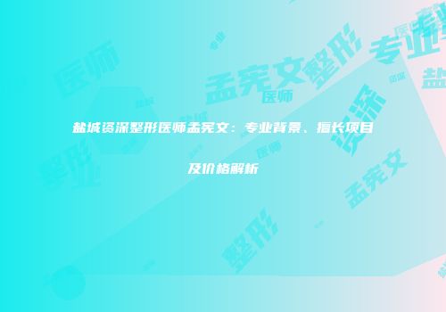 盐城资深整形医师孟宪文：专业背景、擅长项目及价格解析