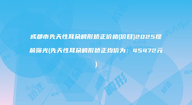 成都市先天性耳朵畸形矫正价格(价目)2025提前曝光(先天性耳朵畸形矫正均价为：45472元)
