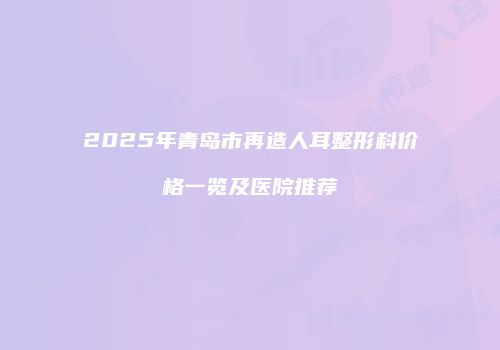 2025年青岛市再造人耳整形科价格一览及医院推荐