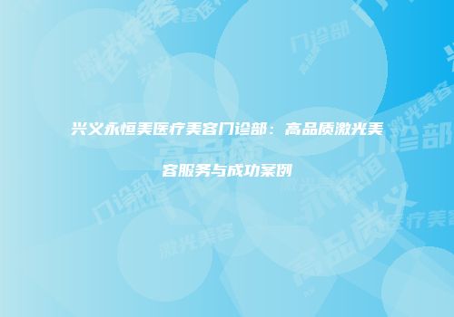 兴义永恒美医疗美容门诊部：高品质激光美容服务与成功案例