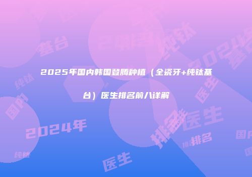 2025年国内韩国登腾种植（全瓷牙+纯钛基台）医生排名前八详解