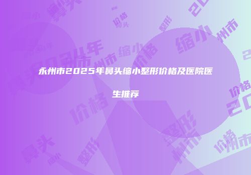 永州市2025年鼻头缩小整形价格及医院医生推荐