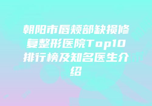 朝阳市唇颊部缺损修复整形医院Top10排行榜及知名医生介绍