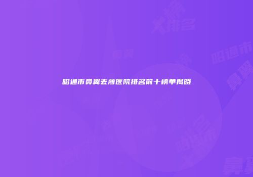 昭通市鼻翼去薄医院排名前十榜单揭晓