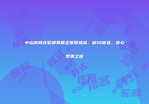 中山市韩式驼峰鼻矫正医院排名：前10优选，安心塑美之旅