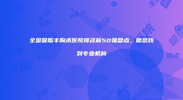 全国吸脂丰胸术医院排名前50强盘点，助您找到专业机构